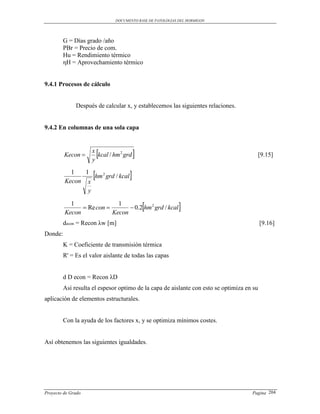 DOCUMENTO BASE DE PATOLOGIAS DEL HORMIGON




         G = Días grado /año
         PBr = Precio de com.
         Hu = Rendimiento térmico
         ηH = Aprovechamiento térmico


9.4.1 Procesos de cálculo


              Después de calcular x, y establecemos las siguientes relaciones.


9.4.2 En columnas de una sola capa



         Kecon 
                     x
                     y
                         
                       kcal / hm 2 grd                                                [9.15]

           1   1
         Kecon x
                     
                  hm 2 grd / kcal    
                y

           1
         Kecon
                Re con 
                            1
                          Kecon
                                             
                                 0.2 hm 2 grd / kcal       
         decon = Recon λw [m]                                                              [9.16]
Donde:
         K = Coeficiente de transmisión térmica
         R' = Es el valor aislante de todas las capas


         d D econ = Recon λD
         Así resulta el espesor optimo de la capa de aislante con esto se optimiza en su
aplicación de elementos estructurales.


         Con la ayuda de los factores x, y se optimiza mínimos costes.


Así obtenemos las siguientes igualdades.




Proyecto de Grado                                                                    Pagina 204
 