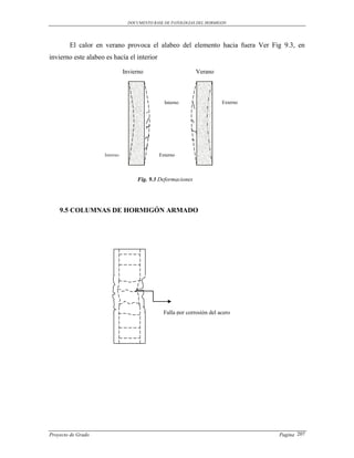 DOCUMENTO BASE DE PATOLOGIAS DEL HORMIGON




        El calor en verano provoca el alabeo del elemento hacia fuera Ver Fig 9.3, en
invierno este alabeo es hacía el interior

                               Invierno                       Verano




                                                Interno                 Externo




                     Interno                  Externo



                                     Fig. 9.3 Deformaciones




    9.5 COLUMNAS DE HORMIGÓN ARMADO




                                               Falla por corrosión del acero




Proyecto de Grado                                                                 Pagina 207
 