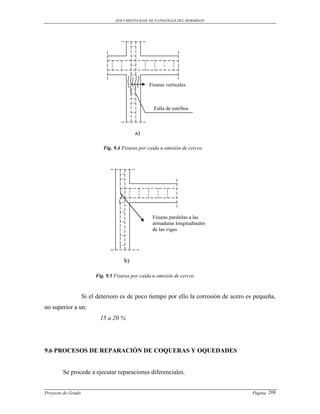 DOCUMENTO BASE DE PATOLOGIAS DEL HORMIGON




                                                  Fisuras verticales



                                                    Falla de estribos



                                           a)

                            Fig. 9.4 Fisuras por caída u omisión de cercos




                                                   Fisuras paralelas a las
                                                   armaduras longitudinales
                                                   de las vigas




                                      b)

                         Fig. 9.5 Fisuras por caída u omisión de cercos



                    Si el deterioro es de poco tiempo por ello la corrosión de acero es pequeña,
no superior a un:
                           15 a 20 %




9.6 PROCESOS DE REPARACIÓN DE COQUERAS Y OQUEDADES


        Se procede a ejecutar reparaciones diferenciales.


Proyecto de Grado                                                                      Pagina 208
 