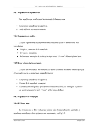 DOCUMENTO BASE DE PATOLOGIAS DEL HORMIGON




9.6.1 Reparaciones superficiales


         Son aquellas que no afectan a la resistencia de la estructura.


        Limpieza y saneado de la superficie.
        Aplicación de mortero de cemento.


9.6.2 Reparaciones medias


         Afectan ligeramente al comportamiento estructural y son de dimensiones más
importantes.
        Limpieza y saneado de la superficie.
        Inyección con epoxi.
        Relleno con hormigón de resistencia superior en 5 N/ mm2 al hormigón de base.


9.63 Reparaciones de importancia


         Afectan a la resistencia del elemento, no puede utilizarse el sistema anterior por que
el hormigón nuevo no entraría en carga al retraerse.


        Limpieza y saneado de la superficie.
        Pintado de la superficie con epoxi.
        Llenado con hormigón de epoxi (retracción despreciable), de hormigón expansivo
         de resistencia superior en 5 N/ mm2 al hormigón de base.


9.6.4 Reparaciones complejas


9.6.4.1 Primer paso


         Lo primero que se debe realizar es, tumbar todo el material suelto, agrietado, o
aquel que suene hueco al ser golpeado con una maceta ver Fig 9.5.


Proyecto de Grado                                                                     Pagina 209
 