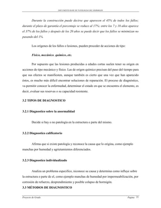 DOCUMENTO BASE DE PATOLOGIAS DEL HORMIGON




        Durante la construcción puede decirse que aparecen el 45% de todos los fallos;
durante el plazo de garantía el porcentaje se reduce al 17%; entre los 7 y 10 años aparece
el 37% de los fallos y después de los 20 años se puede decir que los fallos se minimizan no
pasando del 1%.

        Los orígenes de los fallos o lesiones, pueden proceder de acciones de tipo:

        Físico, mecánico, químico, etc.

        Por supuesto que las lesiones producidas a edades cortas suelen tener su origen en
acciones de tipo mecánico y físico. Las de origen químico precisan del paso del tiempo para
que sus efectos se manifiesten, aunque también es cierto que una vez que han aparecido
éstos, es mucho más difícil encontrar soluciones de reparación. El proceso de diagnóstico,
va permitir conocer la enfermedad, determinar el estado en que se encuentra el elemento, es
decir, evaluar sus reservas o su capacidad resistente.

3.2 TIPOS DE DIAGNOSTICO


3.2.1 Diagnostico sobre la anormalidad


        Decide si hay o no patología en la estructura o parte del mismo.


3.2.2 Diagnostico calificatorio


        Afirma que si existe patología y reconoce la causa que lo origina, como ejemplo
manchas por humedad y agrietamientos diferenciados.


3.2.3 Diagnostico individualizado


        Analiza un problema especifico, reconoce su causa y determina como influye sobre
la estructura o parte de el, como ejemplo manchas de humedad por impermeabilización, por
corrosión de refuerzo, desprendimiento y posible colapso de hormigón.
3.3 MÉTODOS DE DIAGNOSTICO


Proyecto de Grado                                                                     Pagina 21
 