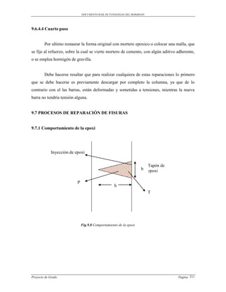 DOCUMENTO BASE DE PATOLOGIAS DEL HORMIGON




9.6.4.4 Cuarto paso


        Por ultimo restaurar la forma original con mortero epoxico o colocar una malla, que
se fije al refuerzo, sobre la cual se vierte mortero de cemento, con algún aditivo adherente,
o se emplea hormigón de gravilla.


        Debe hacerse resaltar que para realizar cualquiera de estas reparaciones lo primero
que se debe hacerse es previamente descargar por completo la columna, ya que de lo
contrario con el las barras, están deformadas y sometidas a tensiones, mientras la nueva
barra no tendría tensión alguna.


9.7 PROCESOS DE REPARACIÓN DE FISURAS


9.7.1 Comportamiento de la epoxi




             Inyección de epoxi

                                                                           Tapón de
                                                                     b     epoxi

                           P
                                                    h
                                                                           T




                               Fig.9.8 Comportamiento de la epoxi




Proyecto de Grado                                                                     Pagina 211
 