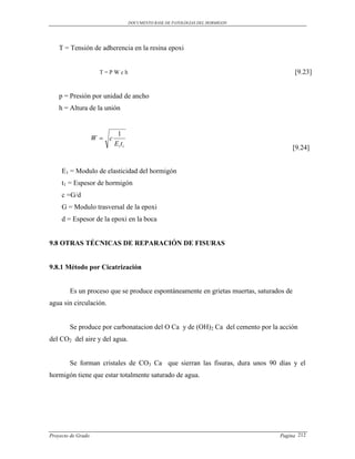 DOCUMENTO BASE DE PATOLOGIAS DEL HORMIGON




    T = Tensión de adherencia en la resina epoxi


                     T=PWch                                                             [9.23]


    p = Presión por unidad de ancho
    h = Altura de la unión


                            1
                    W c
                           Ei t i
                                                                                        [9.24]


     E1 = Modulo de elasticidad del hormigón
     t1 = Espesor de hormigón
     c =G/d
     G = Modulo trasversal de la epoxi
     d = Espesor de la epoxi en la boca


9.8 OTRAS TÉCNICAS DE REPARACIÓN DE FISURAS


9.8.1 Método por Cicatrización


        Es un proceso que se produce espontáneamente en grietas muertas, saturados de
agua sin circulación.


        Se produce por carbonatacion del O Ca y de (OH)2 Ca del cemento por la acción
del CO2 del aire y del agua.


        Se forman cristales de CO3 Ca que sierran las fisuras, dura unos 90 días y el
hormigón tiene que estar totalmente saturado de agua.




Proyecto de Grado                                                               Pagina 212
 