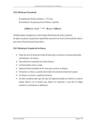 DOCUMENTO BASE DE PATOLOGIAS DEL HORMIGON




9.8.2 Método por Ocratisado


        Se emplea para fisuras estrechas a < 0.2 mm.
        Se introduce F4 Si gaseoso por las fisuras y a presión.


                    2(OH)2 Ca + F4 Si            2F2 Ca + (OH)4 Si


También puede conseguirse un vidrio limpio (Fluosilicato de sodio y potasio).
Se aplica con pincel y penetra por capilaridad, reacciona con la cal y da Fluosilicato clásico
que sierra la fisura de dentro hacia fuera.


9.8.3 Método por Grapado de las fisuras


       Tratar de cocer la fisura por medio de barras que se colocan en ranuras practicadas
        normalmente a las fisuras.
       Esta solución en la practica no resulta efectiva.
       La fisura puede volver a surgir.
       Aparecen fisuras normales en los sitios que se coloco el refuerzo.
       El mortero se retrae y se pierde efectividad en la unión de la barra de la pared.
       Las barras se corroen y expulsan el mortero.
       Se debe considerar para que este tipo de reparación pueda ser efectiva es preciso
        utilizar aditivos en el mortero que afirma ser retracción y mas bien lo hagan
        expansivo y incremente su adherencia.




Proyecto de Grado                                                                     Pagina 213
 