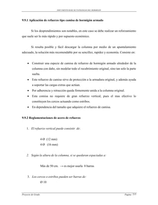 DOCUMENTO BASE DE PATOLOGIAS DEL HORMIGON




9.9.1 Aplicación de refuerzo tipo camisa de hormigón armado


         Si los desprendimientos son notables, en este caso se debe realizar un reforzamiento
que suele ser lo más rápido y por supuesto económico.


         Si resulta posible y fácil descargar la columna por medio de un apuntalamiento
adecuado, la solución más recomendable por su sencillez, rapidez y economía. Consiste en:


        Construir una especie de camisa de refuerzo de hormigón armado alrededor de la
         columna con daño, sin modelar todo el recubrimiento original, sino tan solo la parte
         suelta.
        Este refuerzo de camisa sirve de protección a la armadura original, y además ayuda
         a soportar las cargas extras que actúan.
        Por adherencia y retracción queda firmemente unida a la columna original.
        Esta comisa no requiere de gran refuerzo vertical, pues el mas efectivo lo
         constituyen los cercos actuando como estribos.
        En dependencia del tamaño que adquiere el refuerzo de camisa.


9.9.2 Reglamentaciones de acero de refuerzo


    1. El refuerzo vertical puede consistir de:


                    4 Ø (12 mm)
                    4 Ø (16 mm)


    2. Según la altura de la columna, si se quedaran espaciadas a:


                    Más de 50 cm. → es mejor usarla 8 barras


     3. Los cercos o estribos pueden ser barras de:
                    Ø 10


Proyecto de Grado                                                                  Pagina 215
 