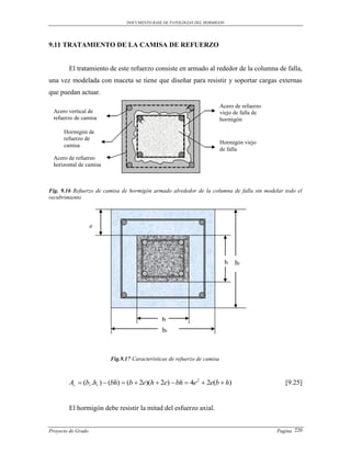 DOCUMENTO BASE DE PATOLOGIAS DEL HORMIGON




9.11 TRATAMIENTO DE LA CAMISA DE REFUERZO


        El tratamiento de este refuerzo consiste en armado al rededor de la columna de falla,
una vez modelada con maceta se tiene que diseñar para resistir y soportar cargas externas
que puedan actuar.
                                                                          Acero de refuerzo
  Acero vertical de                                                       viejo de falla de
  refuerzo de camisa                                                      hormigón

      Hormigón de
      refuerzo de
                                                                          Hormigón viejo
      camisa
                                                                          de falla
  Acero de refuerzo
  horizontal de camisa



Fig. 9.16 Refuerzo de camisa de hormigón armado alrededor de la columna de falla sin modelar todo el
recubrimiento




                    e




                                                                           h    hr




                                              b
                                              br



                         Fig.9.17 Características de refuerzo de camisa



        Ac  (br .hr )  (bh)  (b  2e)(h  2e)  bh  4e 2  2e(b  h)                         [9.25]


        El hormigón debe resistir la mitad del esfuerzo axial.


Proyecto de Grado                                                                             Pagina 220
 