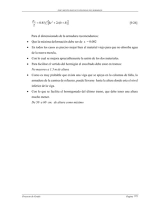 DOCUMENTO BASE DE PATOLOGIAS DEL HORMIGON




         pn
         2
                      
             0.85 f c 4e 2  2e(b  h)                                              [9.26]



        Para el dimensionado de la armadura recomendamos:
       Que la máxima deformación debe ser de ε = 0.002
       En todos los casos es preciso mojar bien el material viejo para que no absorba agua
        de la nueva mezcla,
       Con lo cual se mejora apreciablemente la unión de los dos materiales.
       Para facilitar el vertido del hormigón el encofrado debe estar en tramos:
        No mayores a 1.5 m de altura
       Como es muy probable que exista una viga que se apoya en la columna de falla, la
        armadura de la camisa de refuerzo, puede llevarse hasta la altura donde esta el nivel
        inferior de la viga.
       Con lo que se facilita el hormigonado del último tramo, que debe tener una altura
        mucho menor.
        De 50 a 60 cm. de altura como máximo




Proyecto de Grado                                                                   Pagina 221
 