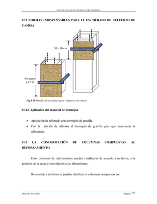 DOCUMENTO BASE DE PATOLOGIAS DEL HORMIGON




9.12 NORMAS INDISPENSABLES PARA EL ENCOFRADO DE REFUERZO DE
CAMISA




                              50 – 60 cm




  No mayor
   a 1.5 m




    Fig.9.18 Detalles de encofrado para el refuerzo de camisa


9.12.1 Aplicación del material de hormigon


       Aplicación de rellenado con hormigón de gravilla.
       Con la       adición de aditivos al hormigón de gravilla para que incremente la
        adherencia.


9.13     LA         CONFORMACIÓN               DE       COLUMNAS            COMPUESTAS    AL
REFORZAMIENTO


        Estas columnas de reforzamiento pueden clasificarse de acuerdo a su forma, a la
posición de la carga y con relación a sus dimensiones.


        De acuerdo a su forma se pueden clasificar en columnas compuestas en:




Proyecto de Grado                                                                   Pagina 222
 