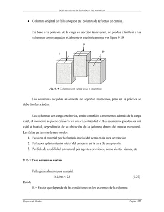 DOCUMENTO BASE DE PATOLOGIAS DEL HORMIGON




        Columna original de falla ahogado en columna de refuerzo de camisa.


         En base a la posición de la carga en sección transversal, se pueden clasificar a las
         columnas como cargadas axialmente o excéntricamente ver figura 9.19

                                                   P

                                                                       P
                             P




                     Fig. 9.19 Columnas con carga axial y excéntrica



         Las columnas cargadas axialmente no soportan momentos, pero en la práctica se
debe diseñar a todas.


         Las columnas con carga excéntrica, están sometidos a momentos además de la carga
axial, el momento se puede convertir en una excentricidad e. Los momentos pueden ser uní
axial o biaxial, dependiendo de su ubicación de la columna dentro del marco estructural.
Las fallas en las son de tres modos:
    1. Falla en el material por la fluencia inicial del acero en la cara de tracción
    2. Falla por aplastamiento inicial del concreto en la cara de compresión.
    3. Perdida de estabilidad estructural por agentes exteriores, como viento, sismos, etc.


9.13.1 Caso columnas cortas


         Falla generalmente por material
                          KL/rm < 22                                                     [9.27]
Donde:
         K = Factor que depende de las condiciones en los extremos de la columna



Proyecto de Grado                                                                      Pagina 223
 