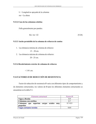 DOCUMENTO BASE DE PATOLOGIAS DEL HORMIGON




        L = Longitud no apoyada de la columna
        rm = La altura


9.13.2 Caso de las columnas esbeltas


        Falla generalmente por pandeo.


                         KL/ rm >22                                                        [9.28]


9.13.3 Ancho permisible de la columna de refuerzo de camisa


    1. Las distancia mínima de columna de refuerzo:
                          15 – 20 cm.
    2. Las distancia máxima de columna de refuerzo:
                          20 - 25 cm.


9.13.4 Recubrimiento exterior de columna de refuerzo


                    < 3.81 cm.


9.14 FACTORES Ø DE REDUCCIÓN DE RESISTENCIA


        Factor de reducción de resistencia Ø varia con diferentes tipos de comportamiento y
de elementos estructurales, los valores de Ø para los diferentes elementos estructurales se
encuentran en la tabla 9.1.


                       Elemento estructural                                  Factor Ø
       Vigas a flexión                                                          0.9
       Columnas con estribos                                                    0.7
       Columnas que soportan cargas axiales muy                               0.7-0.9
       pequeñas
       Vagas cortantes torsión                                                 0.85




Proyecto de Grado                                                                       Pagina 224
 