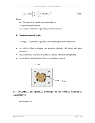 DOCUMENTO BASE DE PATOLOGIAS DEL HORMIGON




                              Ag     f          f
                Ash  0.3shc      1 c  0.09shc c                                       [9.30]
                              Ac     fy          fy

    Donde:
        Ash = Área total de la sección transversal del acero
        s = Separación entre estribos
        h c = Longitud máxima no soportada del estribo preliminar


    1. Consideraciones adicionales


        El código ACI estipula las siguientes condicionantes para esta composición.


       Los estribos deben extenderse por completo alrededor del núcleo del acero
        estructural.
       En caso necesario utilizar malla alrededor del acero estructural o longitudinal.
       Los estribos en la columna de refuerzo o camisa deben estar a:


                               > 5 cm.




                                                                      > 5 cm.




9.16 COLUMNAS REFORZADAS COMPUESTAS DE CAMISA CARGADAS
AXIALMENTE


        Son columnas de:




Proyecto de Grado                                                                    Pagina 226
 