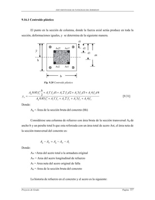 DOCUMENTO BASE DE PATOLOGIAS DEL HORMIGON




9.16.1 Centroide plástico


         El punto en la sección de columna, donde la fuerza axial actúa produce en toda la
sección, deformaciones iguales, y se determina de la siguiente manera.
                                                         d1

                                   As2!      As1!             d2
             y
                                                                   d3
                                                                         d4

                 h

                                   As2       As1


                                         b

                        Fig. 9.20 Centroide plástico


                 h
     Ag 0.85 f c  As 1 f y d1  As 2 f y d 2  As 3 f y d 3  As 4 f y d 4
yo              2                                                                   [9.31]
           Ag 0.85 f c  As 1 f y  As 2 f y  As 3 f y  As 4 f y

Donde:
         Ag = Área de la sección bruta del concreto (bh)


         Considérese una columna de refuerzo con área bruta de la sección transversal Ag de
ancho b y un peralte total h que esta reforzada con un área total de acero Ast, el área neta de
la sección transversal del concreto es:


                     Ag  Ast  Ag  Asr  As

Donde:
         Ast =Area del acero total a la armadura original
         Asr = Area del acero longitudinal de refuerzo
         As = Area neta del acero original de falla
         Ag = Area de la sección bruta del concreto


         La historia de refuerzo en el concreto y el acero es la siguiente:


Proyecto de Grado                                                                    Pagina 227
 