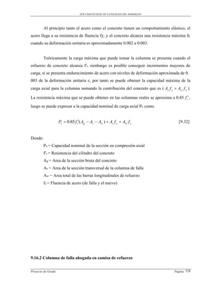 DOCUMENTO BASE DE PATOLOGIAS DEL HORMIGON




         Al principio tanto el acero como el concreto tienen un comportamiento elástico, el
acero llega a su resistencia de fluencia fy, y el concreto alcanza una resistencia máxima fc
cuando su deformación unitaria es aproximadamente 0.002 a 0.003.


         Teóricamente la carga máxima que puede tomar la columna se presenta cuando el
esfuerzo de concreto alcanza f'c, sienbargo es posible conseguir incrementos mayores de
carga, si se presenta endurecimiento de acero con niveles de deformación aproximada de 0.
003 de la deformación unitaria ε, por tanto se puede obtener la capacidad máxima de la
carga axial para la columna sumando la contribución del concreto que es ( As f y  As t f y ).

La resistencia máxima que se puede obtener en las columnas reales se aproxima a 0.85 f c ,
luego se puede expresar a la capacidad nominal de carga axial Po como.


                    Po  0.85 f c( Ag  As  Asr )  As f y  Asr f y                 [9.32]


Donde:
         Po = Capacidad nominal de la sección en compresión axial
         f′c = Resistencia del cilindro del concreto
         Ag = Area de la sección bruta del concreto
         As = Area de la sección transversal de la columna de falla
         Asr = Area total de las barras longitudinales de refuerzo
         fy = Fluencia de acero (de falla y el nuevo)




9.16.2 Columna de falla ahogada en camisa de refuerzo


Proyecto de Grado                                                                   Pagina 228
 