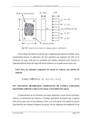 DOCUMENTO BASE DE PATOLOGIAS DEL HORMIGON




                                             ec = 0.003            0.85f′c
      Picado de columna con daño


                                                                                       Asr′    fy/2


                                                                                       As′    fy/2

        h                                               EN                         Cc =0.85f′c(Ag-As –Asr)

                                                                                       As     fy/2


                                                                                       Asr    fy/2

                       b                         Camisa de refuerzo


              Fig. 9.21 Geometría de la columna de diagrama esfuerzo y deformación


        Con el objeto de reducir los cálculos que se requieren para analizar y diseñar, con la
excentricidad mínima, el reglamento del ACI especifica una reducción del 20% en la
resistencia de carga axial para las columnas con estribos, aplicando estos factores, la
capacidad máxima ultima de carga axial de las columnas, no se puede tomar mayor que:


    9.16.3 Para las columnas compuestas de camisa de refuerzo con estribos de
    refuerzo


                               
               Po (max)  0.8 0.85 f c( Ag  As  Asr )  As f y  Asr f y                             [9.33]


9.17 COLUMNAS REFORZADAS COMPUESTAS DE CAMISA CARGADAS
EXCÉNTRICAMENTE CARGA UNÍ AXIAL Y FLEXIÓN UNÍ AXIAL


        Comportamiento de las columnas con cargas excéntricas, toman mismos principios
relativos a la distribución de esfuerzos y el bloque equivalente de esfuerzo que se aplican
tanto en las vigas como en las columnas. Como se ve el la figura 9.22 muestra la sección
transversal de una columna compuesta de camisa, con las diagramas de distribución de las



Proyecto de Grado                                                                                     Pagina 229
 