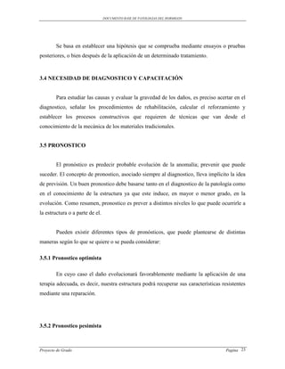 DOCUMENTO BASE DE PATOLOGIAS DEL HORMIGON




        Se basa en establecer una hipótesis que se comprueba mediante ensayos o pruebas
posteriores, o bien después de la aplicación de un determinado tratamiento.



3.4 NECESIDAD DE DIAGNOSTICO Y CAPACITACIÓN


        Para estudiar las causas y evaluar la gravedad de los daños, es preciso acertar en el
diagnostico, señalar los procedimientos de rehabilitación, calcular el reforzamiento y
establecer los procesos constructivos que requieren de técnicas que van desde el
conocimiento de la mecánica de los materiales tradicionales.


3.5 PRONOSTICO


        El pronóstico es predecir probable evolución de la anomalía; prevenir que puede
suceder. El concepto de pronostico, asociado siempre al diagnostico, lleva implícito la idea
de previsión. Un buen pronostico debe basarse tanto en el diagnostico de la patología como
en el conocimiento de la estructura ya que este induce, en mayor o menor grado, en la
evolución. Como resumen, pronostico es prever a distintos niveles lo que puede ocurrirle a
la estructura o a parte de el.


        Pueden existir diferentes tipos de pronósticos, que puede plantearse de distintas
maneras según lo que se quiere o se pueda considerar:

3.5.1 Pronostico optimista

        En cuyo caso el daño evolucionará favorablemente mediante la aplicación de una
terapia adecuada, es decir, nuestra estructura podrá recuperar sus características resistentes
mediante una reparación.




3.5.2 Pronostico pesimista



Proyecto de Grado                                                                    Pagina 23
 