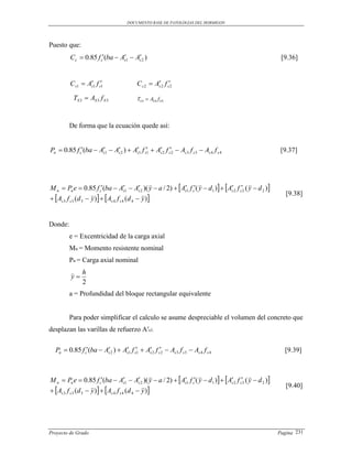 DOCUMENTO BASE DE PATOLOGIAS DEL HORMIGON




Puesto que:
         Cc  0.85 f c(ba  As1  As 2 )
                                                                                                        [9.36]


         C s1  As1 f s1
                                         C s 2  As 2 f s2
                                                   

           TS 3  AS 3 f S 3              TS 4  AS 4 f S 4



         De forma que la ecuación quede así:


Pn  0.85 f c(ba  As1  As 2 )  As1 f s1  As 2 f s2  As 3 f s 3  As 4 f s 4
                                                                                                      [9.37]




M n  Pn e  0.85 f c(ba  As1  As 2 )( y  a / 2)  As1 f s( y  d1 )  As 2 f s2 ( y  d 2 )
                                                                             
                                                                                                            [9.38]
 As 3 f s 3 (d 3  y )  As 4 f s 4 (d 4  y )


Donde:
         e = Excentricidad de la carga axial
         Mn = Momento resistente nominal
         Pn = Carga axial nominal
               h
          y
               2
         a = Profundidad del bloque rectangular equivalente


         Para poder simplificar el calculo se asume despreciable el volumen del concreto que
desplazan las varillas de refuerzo A′s1.

  Pn  0.85 f c(ba  As 2 )  As1 f s1  As 2 f s2  As 3 f s 3  As 4 f s 4
                                                                                                        [9.39]



M n  Pn e  0.85 f c(ba  As1  As 2 )( y  a / 2)  As1 f s( y  d1 )  As 2 f s2 ( y  d 2 )
                                                                             
                                                                                                            [9.40]
 As 3 f s 3 (d 3  y )  As 4 f s 4 (d 4  y )




Proyecto de Grado                                                                                        Pagina 231
 