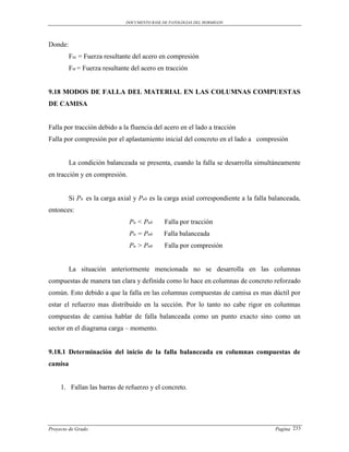 DOCUMENTO BASE DE PATOLOGIAS DEL HORMIGON




Donde:
         Fsc = Fuerza resultante del acero en compresión
         Fst = Fuerza resultante del acero en tracción


9.18 MODOS DE FALLA DEL MATERIAL EN LAS COLUMNAS COMPUESTAS
DE CAMISA


Falla por tracción debido a la fluencia del acero en el lado a tracción
Falla por compresión por el aplastamiento inicial del concreto en el lado a compresión


         La condición balanceada se presenta, cuando la falla se desarrolla simultáneamente
en tracción y en compresión.


         Si Pn es la carga axial y Pnb es la carga axial correspondiente a la falla balanceada,
entonces:
                               Pn < Pnb       Falla por tracción
                               Pn = Pnb       Falla balanceada
                               Pn > Pnb       Falla por compresión


         La situación anteriormente mencionada no se desarrolla en las columnas
compuestas de manera tan clara y definida como lo hace en columnas de concreto reforzado
común. Esto debido a que la falla en las columnas compuestas de camisa es mas dúctil por
estar el refuerzo mas distribuido en la sección. Por lo tanto no cabe rigor en columnas
compuestas de camisa hablar de falla balanceada como un punto exacto sino como un
sector en el diagrama carga – momento.


9.18.1 Determinación del inicio de la falla balanceada en columnas compuestas de
camisa


     1. Fallan las barras de refuerzo y el concreto.




Proyecto de Grado                                                                    Pagina 233
 