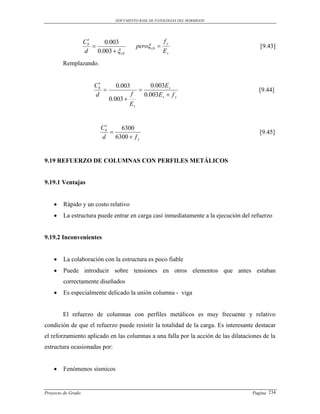 DOCUMENTO BASE DE PATOLOGIAS DEL HORMIGON




                     
                    Cb      0.003                          fy
                                             pero cb                               [9.43]
                    d    0.003   cb                      Es
        Remplazando.


                         
                        Cb       0.003               0.003E s
                                                                                    [9.44]
                        d                f         0.003E s  f y
                               0.003 
                                         Es


                            
                           Cb     6300
                                                                                     [9.45]
                           d    6300  f y


9.19 REFUERZO DE COLUMNAS CON PERFILES METÁLICOS


9.19.1 Ventajas


       Rápido y un costo relativo
       La estructura puede entrar en carga casi inmediatamente a la ejecución del refuerzo


9.19.2 Inconvenientes


       La colaboración con la estructura es poco fiable
       Puede introducir sobre tensiones en otros elementos que antes estaban
        correctamente diseñados
       Es especialmente delicado la unión columna - viga


        El refuerzo de columnas con perfiles metálicos es muy frecuente y relativo
condición de que el refuerzo puede resistir la totalidad de la carga. Es interesante destacar
el reforzamiento aplicado en las columnas a una falla por la acción de las dilataciones de la
estructura ocasionadas por:


       Fenómenos sísmicos


Proyecto de Grado                                                                  Pagina 234
 
