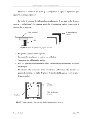 DOCUMENTO BASE DE PATOLOGIAS DEL HORMIGON




        El molde se realiza en dos piezas y se completa en el lugar, se dejan tubos para
inyectar mortero rico expansivo.


        De hecho la columna de falla queda enserada dentro de ese caja hecho de acero
como se ve en la figura 9.26, capas de resistir las presiones que pudiera proporcionar la
columna al reincorporarse.

                         Unión con epoxi                                            Se desmochan las
                                                                                    esquinas



                                  Perfil



              Fig.9.25 Esquema de refuerzo con perfiles de acero



       Se ejecutan y se colocan los capiteles
       Se encajan los angulares y se puntean con soldadura
       Se puntean con soldadura las pesillas
       Una vez presentado el conjunto se suelda completamente asegurándose de que no
        hay huelgos
       El refuerzo debe continuarse hasta cimentación. Cada tramo debe trasmitir sus
        cargas al siguiente por medio de chapas de continuidad (vigas de corte), o techos
        (vigas cruzadas).



                                                        Tobo de
                                                        inyección



                                                        Cajón de planchas
                                                        de acero
  Angulares



     Fig.9.26 Vista en planta de refuerzo a base de planchas y angulares de acero




Proyecto de Grado                                                                             Pagina 236
 