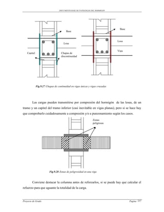 DOCUMENTO BASE DE PATOLOGIAS DEL HORMIGON




                                                                                 Base
                                         Base


                                                                                Losa
                                      Losa

                                                                                Viga
    Capitel                         Chapas de
                                    discontinuidad




              Fig.9.27 Chapas de continuidad en vigas únicas y vigas cruzadas




        Las cargas pueden transmitirse por compresión del hormigón de las losas, de un
tramo y un capitel del tramo inferior (casi inevitable en vigas planas), pero si se hace hay
que comprobarlo cuidadosamente a compresión y/o a punzonamiento según los casos.
                                                                 Zonas
                                                                 peligrosas




                          Fig.9.28 Zonas de peligrosidad en una viga



        Conviene destacar la columna antes de reforzarlos, si se puede hay que calcular el
refuerzo para que aguante la totalidad de la carga.



Proyecto de Grado                                                                       Pagina 237
 