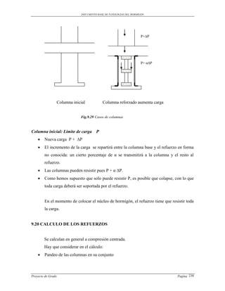 DOCUMENTO BASE DE PATOLOGIAS DEL HORMIGON




                                                                    P+∆P




                                                                    P+ α∆P




                Columna inicial            Columna reforzado aumenta carga


                            Fig.9.29 Casos de columnas



Columna inicial: Limite de carga      P
       Nueva carga P + ∆P
       El incremento de la carga se repartirá entre la columna base y el refuerzo en forma
        no conocida: un cierto porcentaje de α se transmitirá a la columna y el resto al
        refuerzo.
       Las columnas pueden resistir pues P + α ∆P.
       Como hemos supuesto que solo puede resistir P, es posible que colapse, con lo que
        toda carga deberá ser soportada por el refuerzo.


        En el momento de colocar el núcleo de hormigón, el refuerzo tiene que resistir toda
        la carga.


9.20 CALCULO DE LOS REFUERZOS


        Se calculan en general a compresión centrada.
        Hay que considerar en el cálculo:
       Pandeo de las columnas en su conjunto



Proyecto de Grado                                                                 Pagina 238
 