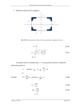 DOCUMENTO BASE DE PATOLOGIAS DEL HORMIGON




       Pandeo de cada uno de los angulares

                                                              y



                                x′
                                                                                 x




                                                 y'




                    Fig. 9.30 Vista en planta de refuerzo a base de planchas y angulares de acero



                                                 Ik
                                                                                                    [9.46]
                                                  i
                                                          2        2
                                             I    m  I1 
                                        1   k                                                  [9.47]
                                              i   2  i1 

                                         m=2


        Si se puede suele ser ventajoso que λ = λi lo que permite calcular la separación
optima de presillas I1.
                                                              Nw
                      λ       máximo                  w           u
                                                               A
                     λ1
                             A u                    s
Presillas             Ti         .....siendo..       1                                            [9.48]
                              80                    20i1


                                                TiI1
                                         Tp                                                          [9.49]
                                                 ns
                                                  TiI1
                                          Mp                                                         [9.50]
                                                   2n
                                                n=2



Proyecto de Grado                                                                                   Pagina 239
 