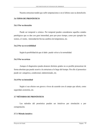 DOCUMENTO BASE DE PATOLOGIAS DEL HORMIGON




        Nuestra estructura tendrá que sufrir amputaciones o en el último caso su demolición.

3.6 TIPOS DE PRONÓSTICO


3.6.1 Por su duración


        Puede ser temporal o crónico. Por temporal pueden considerarse aquellos estados
patológicos que se dan con gran intensidad, pero por poco tiempo, como por ejemplo los
sismos, el viento, intensidad de lluvias cambios de temperatura, etc.


3.6.2 Por su reversibilidad


        Según la posibilidad de que el daño puede volver a la normalidad.


3.6.3 Por su certeza


        Aunque el diagnostico pueda alcanzar distintos grados no es posible pronosticar de
forma absoluta que puede ocurrir a la estructura a lo largo del tiempo. Por ello el pronostico
puede ser: categórico, condicional, indeterminado, etc.


3.6.4 Por su intensidad


        Según si sus efectos son graves o leves de acuerdo con el campo que afecte, como
seguridad, economía, etc.


3.7 MÉTODOS DE PRONÓSTICO


        Los métodos del pronóstico pueden ser intuitivos por simulación o por
extrapolación.


3.7.1 Método intuitivo



Proyecto de Grado                                                                    Pagina 24
 