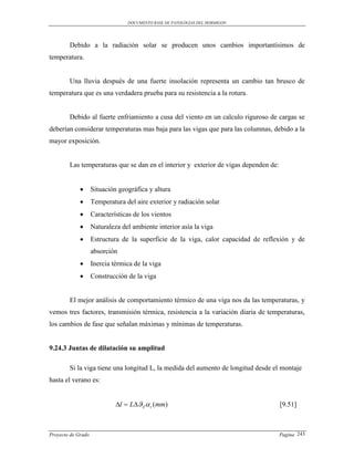 DOCUMENTO BASE DE PATOLOGIAS DEL HORMIGON




        Debido a la radiación solar se producen unos cambios importantísimos de
temperatura.


        Una lluvia después de una fuerte insolación representa un cambio tan brusco de
temperatura que es una verdadera prueba para su resistencia a la rotura.


        Debido al fuerte enfriamiento a cusa del viento en un calculo riguroso de cargas se
deberían considerar temperaturas mas baja para las vigas que para las columnas, debido a la
mayor exposición.


        Las temperaturas que se dan en el interior y exterior de vigas dependen de:


                   Situación geográfica y altura
                   Temperatura del aire exterior y radiación solar
                   Características de los vientos
                   Naturaleza del ambiente interior asía la viga
                   Estructura de la superficie de la viga, calor capacidad de reflexión y de
                    absorción
                   Inercia térmica de la viga
                   Construcción de la viga


        El mejor análisis de comportamiento térmico de una viga nos da las temperaturas, y
vemos tres factores, transmisión térmica, resistencia a la variación diaria de temperaturas,
los cambios de fase que señalan máximas y mínimas de temperaturas.


9.24.3 Juntas de dilatación su amplitud

        Si la viga tiene una longitud L, la medida del aumento de longitud desde el montaje
hasta el verano es:


                             l  LZ  t (mm)                                       [9.51]



Proyecto de Grado                                                                     Pagina 243
 