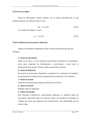 DOCUMENTO BASE DE PATOLOGIAS DEL HORMIGON




9.24.5 Para los sólidos


        Todas las dimensiones lineales cambian con la misma intensidad por lo que
podemos apreciar los cambios de área ΔA por:


                                    ΔA = 2 α A ΔT                                       [9.54]
        Y el cambio de volumen Δv por:


                                Δv = 3 α VΔT                                            [9.55]


9.24.6 Clasificación de las juntas de dilatación


        Apenas se ha logrado la importancia en las construcciones por lo que hay que
distinguir:


        1.- Juntas de movimiento
        Juntas en las obras o en los elementos que producen soluciones de continuidad y
        sirven para compensar las deformaciones y movimientos y para evitar la
        deformación de las grietas o fisuras y daños que de ellas se derivan.
        2.- Juntas de dilatación
        Son juntas de movimiento destinadas a compensar las variaciones de longitud a
        consecuencia de la influencia de la temperatura de la retracción o de la fluencia.
        3.- Juntas de asiento
        Juntas de movimiento para compensar diferencias de asiento.
        4.- Juntas de presión
        Delgadas capas de separación
        5.- Juntas intermedias
        Para elementos constructivos, especialmente peligrosas, se disponen juntas de
        movimiento adicionales entre las anteriores juntas, por ejemplo en hormigón en
        voladizo que tienen que disponerse más estrictamente y más subdivididas que las
        mismas vigas.



Proyecto de Grado                                                                    Pagina 245
 