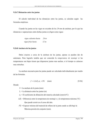 DOCUMENTO BASE DE PATOLOGIAS DEL HORMIGON




9.24.7 Distancias entre las juntas


         El calculo individual de las distancias entre las juntas, se calculan según       las
formulas empíricas.


         Cuando las juntas en las vigas no exceden de los 20 mm de anchura, por lo que las
distancias o separaciones entre dichas juntas se eligen como sigue:


                    vigas calientes hasta    24 m
                vigas frías hasta            12 m


9.24.8 Anchura de las juntas


         Datos exactos a cerca de la anchura de las juntas, apenas se pueden dar de
antemano. Para lograrlo tendría que ser conocida la temperatura de montaje si las
temperaturas son bajas tienen que disponerse juntas mas anchas, si el tiempo es caluroso
mas estrechas.


         La anchura necesaria para las juntas puede ser calculada individualmente por medio
de las formulas.

                                               
                            f  L. z . t  Fu    (mm)                                [9.56]
Donde:
         f = La anchura de la junta (mm)
         L = La distancia entre las juntas (m)
          t = El coeficiente de dilatación del materia calculado (mm/m°C)
       z = Diferencia entre la temperatura de montaje tv y la temperatura máxima (°C)
              Que puede existir en el curso del año.
         
        Fu = Espesor mínimo del material de relleno de la junta cundo se allá bajo la
                    Máxima presión de conjunto (mm).




Proyecto de Grado                                                                  Pagina 246
 