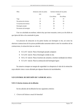 DOCUMENTO BASE DE PATOLOGIAS DEL HORMIGON




        Obra                         distancias entre las juntas    Anchura mínima de las juntas
                                                (m)                              (mm)
                                                                   Con relleno      Sin relleno
        Viga                                     12                      20              10
        Sin protección térmica                   18                      20              10
        Con protección térmica                   24                      20              10
        Hormigón armado                          6                       10              5
        Pavimento de hormigón                    3                       10              5


        Una vez calculada esa anchura, todavía hay que tener encuenta, como ya se ha dicho en
que época del año se ha construido la junta.


        Los procesos de retracción en las partes hechas con hormigón in situ, así como las
ulteriores contracciones de las piezas prefabricadas aumentan todavía entre los miembros de las
contracciones, la retracción tiene un valor de.


                   0.2 a 0.5 mm/m Para el hormigón pesado compacto
                   0.5 a 0.8 mm/m Para el hormigón vertido in situ
                   0.8 a 1.0 mm/m Para el mortero de cemento y mortero moldeado de relleno
                   0.3 a 0.5 mm/m Para la contracción del hormigón ligero


        Se conserva siempre un margen de seguridad si se desprecia el valor de la retracción
cuyo cálculo viene a veces afectado por algunos factores de incertidumbre.



9.25 CONTROL DE DIFUSIÓN DE VAPOR DE AGUA


9.25.1 Criterios técnicos de la difusión


        En los cálculos de la difusión los tres siguientes criterios:


    1. Criterio del balance anual de humedad




Proyecto de Grado                                                                                 Pagina 247
 