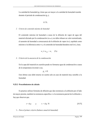 DOCUMENTO BASE DE PATOLOGIAS DEL HORMIGON




        La cantidad de humedad (g t) tiene que ser mayor a la cantidad de humedad reunida
        durante el periodo de condensación (g z).


                                            gt  g z


    2. Criterio de contenido máximo de humedad


        El contenido máximo de humedad a causa de la difusión de vapor de agua del
        material afectado por la condensación (wmax), no debe rebasar un valor normalizado,
        el aumento de humedad a consecuencia de la difusión de vapor (wz), equibale como
        máximo a la diferencia entre w y el contenido de humedad duradera real (wr), ósea.


                                       w z  wmax  wr      (%)


    3. Criterio de la ausencia de la condensación


        En la capa del material en cuestión puede no formarse agua de condensación a causa
        de la temperatura invernal o sea.
                                          gz  0
        Este último caso debe tenerse en cuenta solo en caso de material muy sensible a la
        humedad.


9.25.2 Procedimientos de cálculo


        Es practico utilizar formulas de difusión que dan resistencia a la difusión por el lado
de mayor presión, también la resistencia especifica τ o la resistencia parcial de la difusión r,
hay que observar que.


                    r=dμ       y        τ =dμ N                                          [9.57]


    1.- Para el primer criterio (balance anual de humedad)


Proyecto de Grado                                                                     Pagina 248
 
