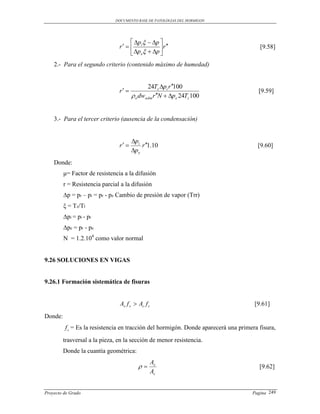 DOCUMENTO BASE DE PATOLOGIAS DEL HORMIGON




                                      p   p 
                                r   i          r                                 [9.58]
                                      pe  p 
    2.- Para el segundo criterio (contenido máximo de humedad)


                                              24Tz pi r 100
                                r                                                    [9.59]
                                        o dwadm r N  pe 24Tz 100


    3.- Para el tercer criterio (ausencia de la condensación)


                                       pi
                                r        r 1.10                                   [9.60]
                                       pe
    Donde:
         μ= Factor de resistencia a la difusión
         r = Resistencia parcial a la difusión
         ∆p = pr – pi = pr - pe Cambio de presión de vapor (Trr)
         ξ = Tz/Tl
         ∆pi = pi - pr
         ∆pe = pr - pe
         N = 1.2.104 como valor normal


9.26 SOLUCIONES EN VIGAS


9.26.1 Formación sistemática de fisuras


                                As f s  Ac f c                                      [9.61]
Donde:
         f c = Es la resistencia en tracción del hormigón. Donde aparecerá una primera fisura,
         trasversal a la pieza, en la sección de menor resistencia.
         Donde la cuantía geométrica:
                                                  As
                                                                                     [9.62]
                                                  Ac


Proyecto de Grado                                                                   Pagina 249
 