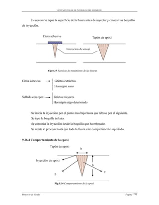 DOCUMENTO BASE DE PATOLOGIAS DEL HORMIGON




        Es necesario tapar la superficie de la fisura antes de inyectar y colocar las boquillas
de inyección.


                    Cinta adhesiva                               Tapón de epoxi


                                         Inyeccion de epoxi




                       Fig.9.35 Técnicas de tratamiento de las fisuras



Cinta adhesiva               Grietas estrechas
                             Hormigón sano


Sellado con epoxi           Grietas mayores
                            Hormigón algo deteriorado


        Se inicia la inyección por el punto mas bajo hasta que rebose por el siguiente.
        Se tapa la baquilla inferior.
        Se continúa la inyección desde la boquilla que ha rebosado.
        Se repite el proceso hasta que toda la fisura este completamente inyectado


9.26.4 Comportamiento de la epoxi

                         Tapón de epoxi
                                                      b


             Inyección de epoxi
                                                                 h

                                                                             T
                             P

                             Fig.9.36 Comportamiento de la epoxi



Proyecto de Grado                                                                     Pagina 251
 