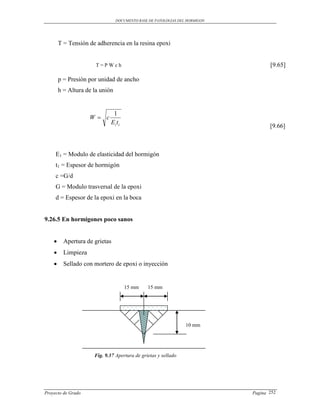 DOCUMENTO BASE DE PATOLOGIAS DEL HORMIGON




        T = Tensión de adherencia en la resina epoxi


                       T=PWch                                                       [9.65]

        p = Presión por unidad de ancho
        h = Altura de la unión


                              1
                     W c
                             Ei t i
                                                                                    [9.66]



     E1 = Modulo de elasticidad del hormigón
     t1 = Espesor de hormigón
     c =G/d
     G = Modulo trasversal de la epoxi
     d = Espesor de la epoxi en la boca


9.26.5 En hormigones poco sanos


         Apertura de grietas
         Limpieza
         Sellado con mortero de epoxi o inyección


                                      15 mm    15 mm




                                                                 10 mm




                      Fig. 9.37 Apertura de grietas y sellado




Proyecto de Grado                                                            Pagina 252
 