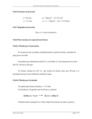 DOCUMENTO BASE DE PATOLOGIAS DEL HORMIGON




9.26.6 Presiones de inyección


                a > 0.6 mm                     p < 1 Kp/cm2 = 0.1 N/ mm2
                    a < 0.1 mm                 p > 6 – 7 Kp/cm2 = 0.6 – 0.7 N/mm2


9.26.7 Boquillas de inyección

                                    Entre 5 y 10 mm de diámetro



9.26.8 Otras técnicas de reparación de fisuras


9.26.8.1 Método por Cicatrización


        Es un proceso que se produce espontáneamente en grietas muertas, saturados de
agua que no circulan.


        Se produce por carbonatacion del O Ca y de (OH)2 Ca del cemento por la acción
del CO2 del aire y del agua.


        Se forman cristales de CO3 Ca que sierran las fisuras, dura unos 90 días y el
hormigón tiene que estar totalmente saturado de agua.


9.26.8.2 Método por Ocratisado


        Se emplea para fisuras estrechas a < 0.2 mm.
        Se introduce F4 Si gaseoso por las fisuras y a presión.


                    2(OH)2 Ca + F4 Si             2F2 Ca + (OH)4 Si


        También puede conseguirse un vidrio limpio (Fluosilicato de sodio y potasio).




Proyecto de Grado                                                                   Pagina 253
 