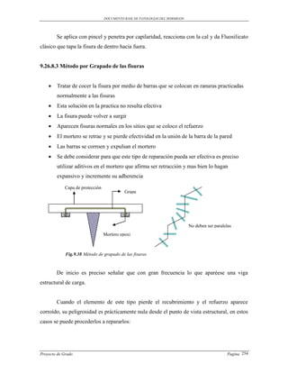 DOCUMENTO BASE DE PATOLOGIAS DEL HORMIGON




        Se aplica con pincel y penetra por capilaridad, reacciona con la cal y da Fluosilicato
clásico que tapa la fisura de dentro hacia fuera.


9.26.8.3 Método por Grapado de las fisuras


       Tratar de cocer la fisura por medio de barras que se colocan en ranuras practicadas
        normalmente a las fisuras
       Esta solución en la practica no resulta efectiva
       La fisura puede volver a surgir
       Aparecen fisuras normales en los sitios que se coloco el refuerzo
       El mortero se retrae y se pierde efectividad en la unión de la barra de la pared
       Las barras se corroen y expulsan el mortero
       Se debe considerar para que este tipo de reparación pueda ser efectiva es preciso
        utilizar aditivos en el mortero que afirma ser retracción y mas bien lo hagan
        expansivo y incremente su adherencia

             Capa de protección
                                            Grapa




                                                                              No deben ser paralelas
                                  Mortero epoxi



             Fig.9.38 Método de grapado de las fisuras



        De inicio es preciso señalar que con gran frecuencia lo que aparéese una viga
estructural de carga.


        Cuando el elemento de este tipo pierde el recubrimiento y el refuerzo aparece
corroído, su peligrosidad es prácticamente nula desde el punto de vista estructural, en estos
casos se puede procederlos a repararlos:




Proyecto de Grado                                                                                Pagina 254
 