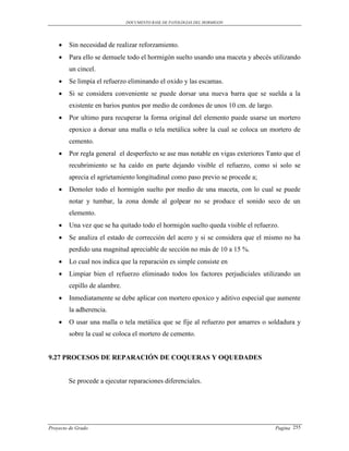 DOCUMENTO BASE DE PATOLOGIAS DEL HORMIGON




       Sin necesidad de realizar reforzamiento.
       Para ello se demuele todo el hormigón suelto usando una maceta y abecés utilizando
        un cincel.
       Se limpia el refuerzo eliminando el oxido y las escamas.
       Si se considera conveniente se puede dorsar una nueva barra que se suelda a la
        existente en barios puntos por medio de cordones de unos 10 cm. de largo.
       Por ultimo para recuperar la forma original del elemento puede usarse un mortero
        epoxico a dorsar una malla o tela metálica sobre la cual se coloca un mortero de
        cemento.
       Por regla general el desperfecto se ase mas notable en vigas exteriores Tanto que el
        recubrimiento se ha caído en parte dejando visible el refuerzo, como si solo se
        aprecia el agrietamiento longitudinal como paso previo se procede a;
       Demoler todo el hormigón suelto por medio de una maceta, con lo cual se puede
        notar y tumbar, la zona donde al golpear no se produce el sonido seco de un
        elemento.
       Una vez que se ha quitado todo el hormigón suelto queda visible el refuerzo.
       Se analiza el estado de corrección del acero y si se considera que el mismo no ha
        perdido una magnitud apreciable de sección no más de 10 a 15 %.
       Lo cual nos indica que la reparación es simple consiste en
       Limpiar bien el refuerzo eliminado todos los factores perjudiciales utilizando un
        cepillo de alambre.
       Inmediatamente se debe aplicar con mortero epoxico y aditivo especial que aumente
        la adherencia.
       O usar una malla o tela metálica que se fije al refuerzo por amarres o soldadura y
        sobre la cual se coloca el mortero de cemento.


9.27 PROCESOS DE REPARACIÓN DE COQUERAS Y OQUEDADES


        Se procede a ejecutar reparaciones diferenciales.




Proyecto de Grado                                                                   Pagina 255
 