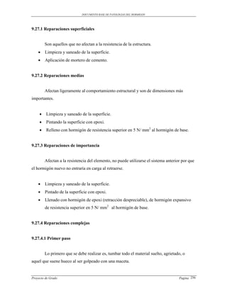 DOCUMENTO BASE DE PATOLOGIAS DEL HORMIGON




9.27.1 Reparaciones superficiales


         Son aquellos que no afectan a la resistencia de la estructura.
        Limpieza y saneado de la superficie.
        Aplicación de mortero de cemento.


9.27.2 Reparaciones medias


         Afectan ligeramente al comportamiento estructural y son de dimensiones más
importantes.


        Limpieza y saneado de la superficie.
        Pintando la superficie con epoxi.
        Relleno con hormigón de resistencia superior en 5 N/ mm2 al hormigón de base.


9.27.3 Reparaciones de importancia


         Afectan a la resistencia del elemento, no puede utilizarse el sistema anterior por que
el hormigón nuevo no entraría en carga al retraerse.


        Limpieza y saneado de la superficie.
        Pintado de la superficie con epoxi.
        Llenado con hormigón de epoxi (retracción despreciable), de hormigón expansivo
         de resistencia superior en 5 N/ mm2 al hormigón de base.


9.27.4 Reparaciones complejas


9.27.4.1 Primer paso


         Lo primero que se debe realizar es, tumbar todo el material suelto, agrietado, o
aquel que suene hueco al ser golpeado con una maceta.


Proyecto de Grado                                                                     Pagina 256
 