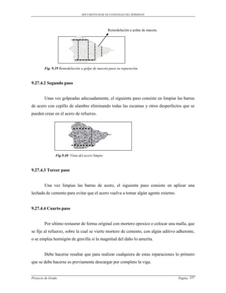 DOCUMENTO BASE DE PATOLOGIAS DEL HORMIGON




                                                  Remodelación a golpe de maceta




        Fig. 9.39 Remodelación a golpe de maceta para su reparación



9.27.4.2 Segundo paso


        Unas ves golpeadas adecuadamente, el siguiente paso consiste en limpiar las barras
de acero con cepillo de alambre eliminando todas las escamas y otros desperfectos que se
pueden crear en el acero de refuerzo.




                Fig.9.40 Vista del acero limpio



9.27.4.3 Torcer paso


        Una vez limpias las barras de acero, el siguiente paso consiste en aplicar una
lechada de cemento para evitar que el acero vuelva a tomar algún agente externo.


9.27.4.4 Cuarto paso


        Por ultimo restaurar de forma original con mortero epoxico o colocar una malla, que
se fije al refuerzo, sobre la cual se vierte mortero de cemento, con algún aditivo adherente,
o se emplea hormigón de gravilla si la magnitud del daño lo amerita.


        Debe hacerse resaltar que para realizar cualquiera de estas reparaciones lo primero
que se debe hacerse es previamente descargar por completo la viga.


Proyecto de Grado                                                                  Pagina 257
 