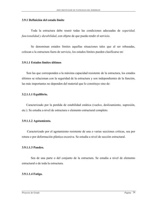 DOCUMENTO BASE DE PATOLOGIAS DEL HORMIGON




3.9.1 Definición del estado limite


        Toda la estructura debe reunir todas las condiciones adecuadas de seguridad,
funcionalidad y durabilidad, con objeto de que pueda rendir el servicio.


        Se denominan estados límites aquellas situaciones tales que al ser rebasadas,
colocan a la estructura fuera de servicio, los estados límites pueden clasificarse en:


3.9.1.1 Estados limites últimos


    Son las que corresponden a la máxima capacidad resistente de la estructura, los estados
últimos se relacionan con la seguridad de la estructura y son independientes de la función,
las más importantes no dependen del material que lo constituye sino de:


3.2.1.1.1 Equilibrio.


    Caracterizado por la perdida de estabilidad estática (vuelco, deslizamiento, supresión,
etc.). Se estudia a nivel de estructura o elemento estructural completo.


3.9.1.1.2 Agotamiento.


     Caracterizado por el agotamiento resistente de una o varias secciones criticas, sea por
rotura o por deformación plástica excesiva. Se estudia a nivel de sección estructural.


3.9.1.1.3 Pandeo.


        Sea de una parte o del conjunto de la estructura. Se estudia a nivel de elemento
estructural o de toda la estructura.


3.9.1.1.4 Fatiga.




Proyecto de Grado                                                                        Pagina 26
 