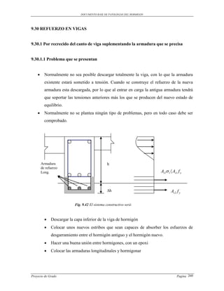 DOCUMENTO BASE DE PATOLOGIAS DEL HORMIGON




9.30 REFUERZO EN VIGAS


9.30.1 Por recrecido del canto de viga suplementando la armadura que se precisa


9.30.1.1 Problema que se presentan


         Normalmente no sea posible descargar totalmente la viga, con lo que la armadura
          existente estará sometido a tensión. Cuando se construye el refuerzo de la nueva
          armadura esta descargada, por lo que al entrar en carga la antigua armadura tendrá
          que soportar las tensiones anteriores más los que se producen del nuevo estado de
          equilibrio.
         Normalmente no se plantea ningún tipo de problemas, pero en todo caso debe ser
          comprobado.




        Armadura                                 h
        de refuerzo
        Long.                                                              As1 1  As1 f y



                                                 ∆h                               As 2 f y

                           Fig. 9.42 El sistema constructivo será:



             Descargar la capa inferior de la viga de hormigón
             Colocar unos nuevos estribos que sean capaces de absorber los esfuerzos de
              desgarramiento entre el hormigón antiguo y el hormigón nuevo.
             Hacer una buena unión entre hormigones, con un epoxi
             Colocar las armaduras longitudinales y hormigonar




Proyecto de Grado                                                                      Pagina 260
 