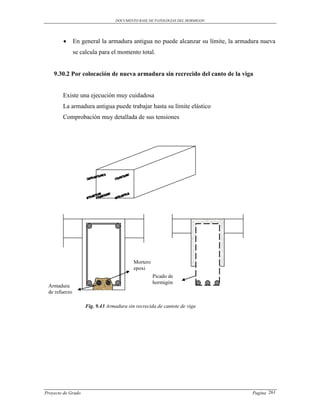 DOCUMENTO BASE DE PATOLOGIAS DEL HORMIGON




              En general la armadura antigua no puede alcanzar su límite, la armadura nueva
               se calcula para el momento total.


    9.30.2 Por colocación de nueva armadura sin recrecido del canto de la viga


        Existe una ejecución muy cuidadosa
        La armadura antigua puede trabajar hasta su límite elástico
        Comprobación muy detallada de sus tensiones




                                          Mortero
                                          epoxi
                                                    Picado de
                                                    hormigón
 Armadura
 de refuerzo

                    Fig. 9.43 Armadura sin recrecida de cantote de viga




Proyecto de Grado                                                                  Pagina 261
 