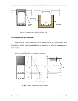 DOCUMENTO BASE DE PATOLOGIAS DEL HORMIGON




                                        Encofrado



                                   Taladro                                        Hormigón
                                   Ø20mm




                    Fig. 9.44 Armadura con recrecido de canto de viga



9.30.3 Calculo de refuerzo en vigas


        El esquema de cálculo de una sección con la armadura inicial y la de refuerzo según
el dominio es posible que la armadura inicial no se deforme lo suficiente para alcanzar su
límite elástico.


        Es recomendable utilizar el esquema rectangular:
                                                                        Rc


                                                                                       Rc
                               d

                                                                    Z        Zi
                                    D                                                          Md
                                                                                       Ai fy



                                                                                         Ar fyd



                                                    εi   εyd   εr


                      Fig. 9.45 Esquema de refuerzos en viga de refuerzo




Proyecto de Grado                                                                            Pagina 262
 