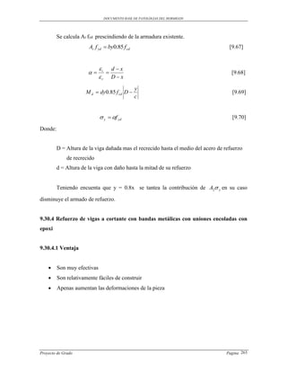 DOCUMENTO BASE DE PATOLOGIAS DEL HORMIGON




         Se calcula Ar fyd prescindiendo de la armadura existente.
                       Ar f yd  by0.85 f cd                                         [9.67]


                             i d  x
                                                                                   [9.68]
                             r D  x
                                               y
                      M d  dy0.85 f cd D                                            [9.69]
                                               c


                              y  f yd                                              [9.70]

Donde:


         D = Altura de la viga dañada mas el recrecido hasta el medio del acero de refuerzo
              de recrecido
         d = Altura de la viga con daño hasta la mitad de su refuerzo


         Teniendo encuenta que y = 0.8x se tantea la contribución de A2 y en su caso

disminuye el armado de refuerzo.


9.30.4 Refuerzo de vigas a cortante con bandas metálicas con uniones encoladas con
epoxi


9.30.4.1 Ventaja


        Son muy efectivas
        Son relativamente fáciles de construir
        Apenas aumentan las deformaciones de la pieza




Proyecto de Grado                                                                  Pagina 263
 