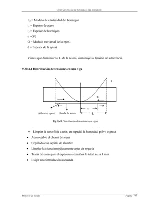 DOCUMENTO BASE DE PATOLOGIAS DEL HORMIGON




     E2 = Modulo de elasticidad del hormigón
     t1 = Espesor de acero
     t2 = Espesor de hormigón
     c =G/d
     G = Modulo trasversal de la epoxi
     d = Espesor de la epoxi


     Vemos que disminuir la G de la resina, disminuye su tensión de adherencia.


9.30.4.4 Distribución de tensiones en una viga


                                                                              τ




                                                                      Tx



                                                             x
                 Adhesivo epoxi    Banda de acero                 L

                             Fig 9.48 Distribución de tensiones en vigas



            Limpiar la superficie a unir, en especial la humedad, polvo o grasa
           Aconsejable el chorro de arena
           Cepillado con cepillo de alambre
           Limpiar la chapa inmediatamente antes de pegarla
           Tratar de conseguir el espesores reducidos lo ideal seria 1 mm
           Exigir una formulación adecuada




Proyecto de Grado                                                                  Pagina 265
 