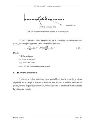 DOCUMENTO BASE DE PATOLOGIAS DEL HORMIGON




                                                                                   Grieta de flexión
                                           Grieta de corte en el alma

                        Fig. 6.49 Agrietamiento de tensión diagonal de cortante y flexión




         El esfuerzo cortante nominal necesario para que se desarrollen grietas diagonales de
corte y flexión se puede predecir conservadoramente apartir de:
                            Vcr                   Vd
                    vcr         1.9 f c  2500      3.5 f c                                       [9.75]
                            bd                     M
Donde:
         f = Esfuerzo flector
         v = Esfuerzo cortante
          =Cuantía del acero
         2500 = Es una constante empírica lb./ pul2


9.31.1 Elementos con refuerzo


         El refuerzo en el alma no tiene un efecto permisible previo a la formación de grietas
diagonales, de modo que el acero en el alma esta libre de refuerzo antes de formación de
grietas, después de que se desarrollen las grietas diagonales el refuerzo en el alma aumenta
la resistencia a cortante.




Proyecto de Grado                                                                                  Pagina 267
 