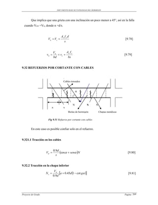DOCUMENTO BASE DE PATOLOGIAS DEL HORMIGON




        Que implica que una grieta con una inclinación un poco menor a 45°, así en la falla
  cuando Vext =Vn, donde n =d/s.


                                   Av f y d
                      Vn  Vc                                                            [9.78]
                                      s


                            Vn        Av f y
                     vn        vc                                                      [9.79]
                            bd         bs


9.32 REFUERZOS POR CORTANTE CON CABLES



                                     Cables tensados


                                                   α



                                               N          N        N
                         a           s
                                          Bielas de hormigón           Chapas metálicas


                      Fig 9.51 Refuerzo por cortante con cables


        En este caso es posible confiar solo en el refuerzo.


9.321.1 Tracción en los cables



                    Vd 
                             0.9d
                                  cos  sen N                                           [9.80]
                               s


9.32.2 Tracción en la chapa inferior

                    Ns 
                             Vd
                                 a  0.45d 1  cot g                                    [9.81]
                            0.9d




Proyecto de Grado                                                                         Pagina 269
 