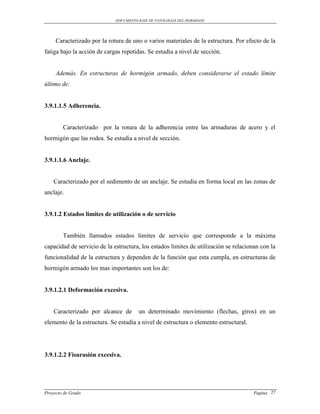 DOCUMENTO BASE DE PATOLOGIAS DEL HORMIGON




     Caracterizado por la rotura de uno o varios materiales de la estructura. Por efecto de la
fatiga bajo la acción de cargas repetidas. Se estudia a nivel de sección.


     Además. En estructuras de hormigón armado, deben considerarse el estado límite
último de:


3.9.1.1.5 Adherencia.


        Caracterizado por la rotura de la adherencia entre las armaduras de acero y el
hormigón que las rodea. Se estudia a nivel de sección.


3.9.1.1.6 Anclaje.


    Caracterizado por el sedimento de un anclaje. Se estudia en forma local en las zonas de
anclaje.


3.9.1.2 Estados limites de utilización o de servicio


        También llamados estados limites de servicio que corresponde a la máxima
capacidad de servicio de la estructura, los estados limites de utilización se relacionan con la
funcionalidad de la estructura y dependen de la función que esta cumpla, en estructuras de
hormigón armado los mas importantes son los de:


3.9.1.2.1 Deformación excesiva.


    Caracterizado por alcance de       un determinado movimiento (flechas, giros) en un
elemento de la estructura. Se estudia a nivel de estructura o elemento estructural.




3.9.1.2.2 Fisurasión excesiva.




Proyecto de Grado                                                                     Pagina 27
 