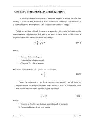 DOCUMENTO BASE DE PATOLOGIAS DEL HORMIGON




  9.33 GRIETAS POR FLEXIÓN PARA SU REFORZAMIENTO


         Las grietas por flexión se inician en la armadura, progresa en vertical hacia la fibra
neutra y se encurva al final, buceando el punto de aplicación de la carga y determinándose
al alcanzar la cabeza de compresión. Estas fisuras avisan con mucho tiempo.


    Debido a la acción combinada de estos se presentan los esfuerzos inclinados de tensión
y compresión en cualquier punto de la viga de los cuales el mayor forma 90° con el otro, la
magnitud del máximo esfuerzo inclinado esta dado por:

                                f         f2
                              t             v2                                       [9.82]
                                2         4


Donde:


         t = Esfuerzo de tensión diagonal
         f = Magnitud del esfuerzo normal
         v = Magnitud del esfuerzo cortante


El esfuerzo inclinado forma un Angulo α con la horizontal.
                                               v
                                                                                      [9.83]
                                               f


         Cuando los esfuerzos en las fibras exteriores son menores que el limite de
    proporcionalidad fp, la viga se comporta elásticamente, el esfuerzo en cualquier punto
    de la sección transversal esta representado por la ecuación.


                                               My
                                         f                                             [9.84]
                                                I
Donde:
         f =Esfuerzo de flexión a una distancia y medida desde el eje neutro
         M =Momento flector exterior en la sección



Proyecto de Grado                                                                    Pagina 270
 